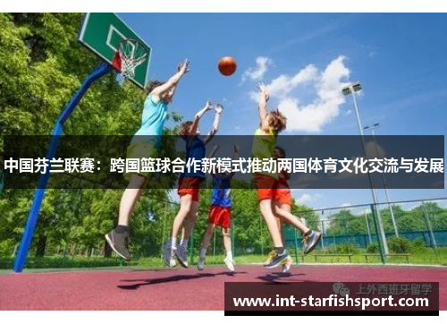 中国芬兰联赛：跨国篮球合作新模式推动两国体育文化交流与发展